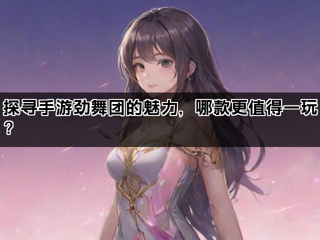 探寻手游劲舞团的魅力，哪款更值得一玩？