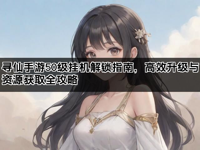 寻仙手游50级挂机解锁指南，高效升级与资源获取全攻略