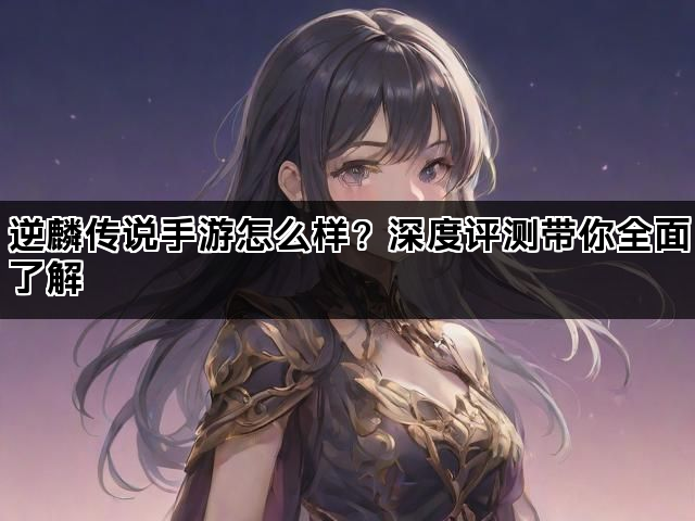 逆麟传说手游怎么样？深度评测带你全面了解