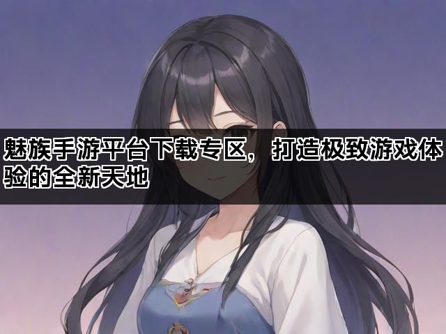 魅族手游平台下载专区，打造极致游戏体验的全新天地