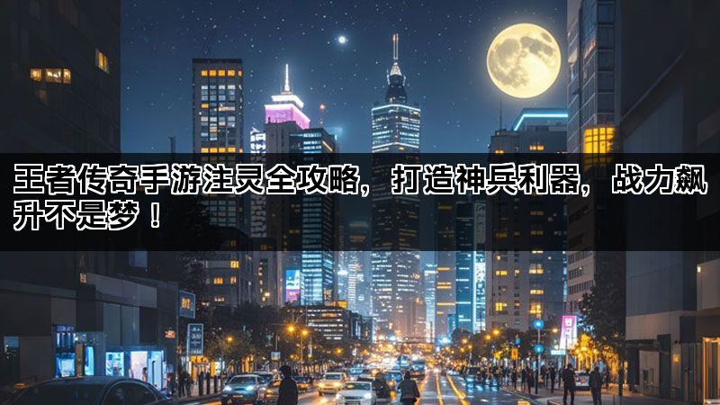 王者传奇手游注灵全攻略，打造神兵利器，战力飙升不是梦！
