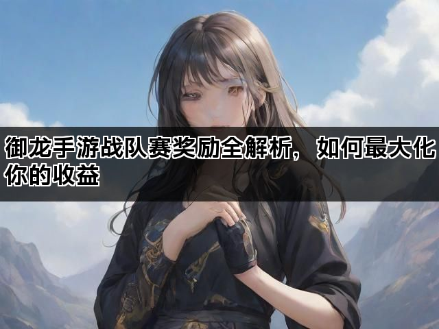 御龙手游战队赛奖励全解析，如何最大化你的收益