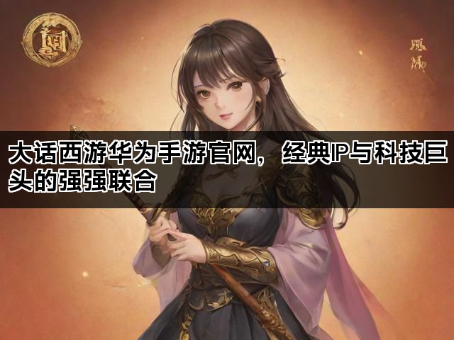 大话西游华为手游官网，经典IP与科技巨头的强强联合