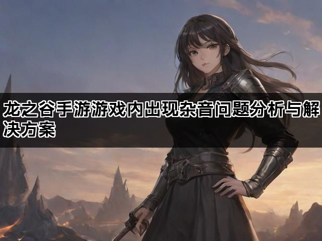 龙之谷手游游戏内出现杂音问题分析与解决方案
