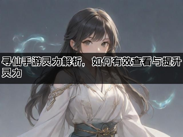 寻仙手游灵力解析，如何有效查看与提升灵力