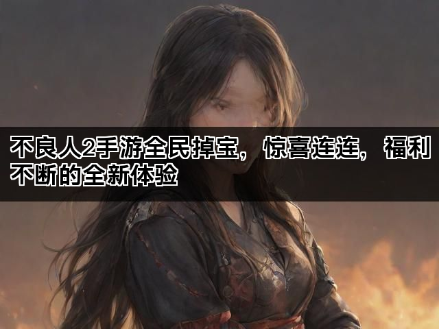 不良人2手游全民掉宝，惊喜连连，福利不断的全新体验