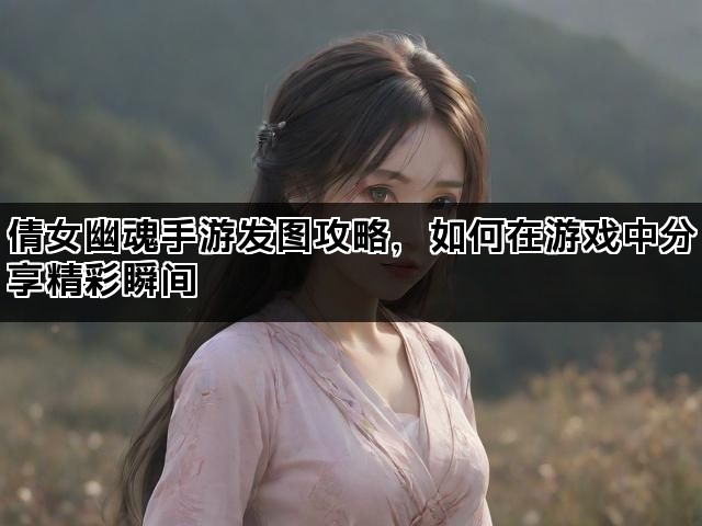 倩女幽魂手游发图攻略，如何在游戏中分享精彩瞬间