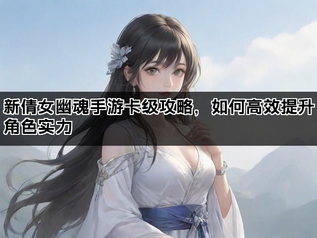 新倩女幽魂手游卡级攻略，如何高效提升角色实力
