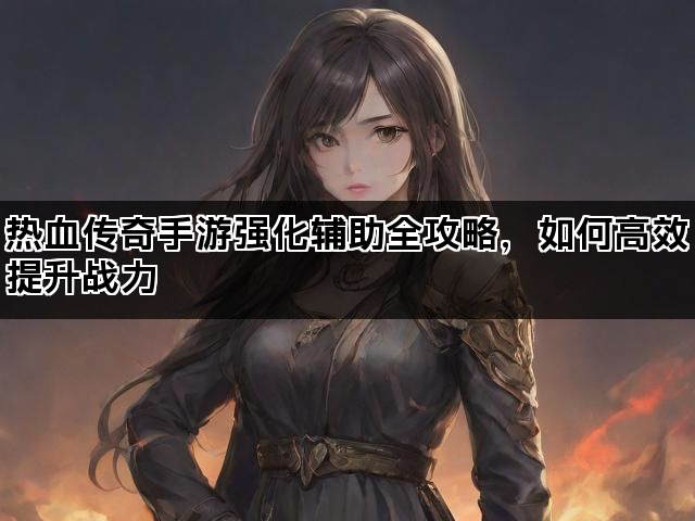热血传奇手游强化辅助全攻略，如何高效提升战力
