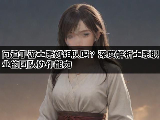 问道手游土系好组队吗？深度解析土系职业的团队协作能力