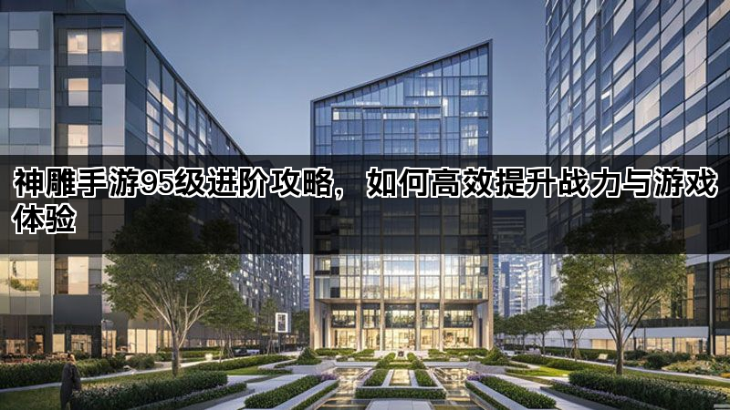 神雕手游95级进阶攻略，如何高效提升战力与游戏体验
