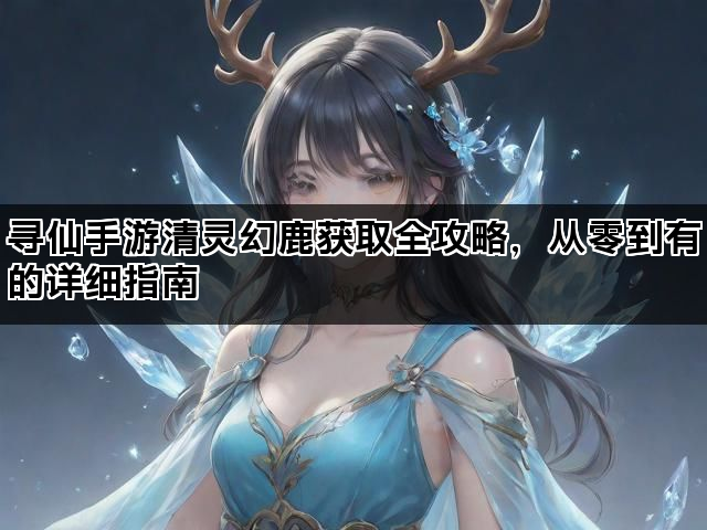 寻仙手游清灵幻鹿获取全攻略，从零到有的详细指南