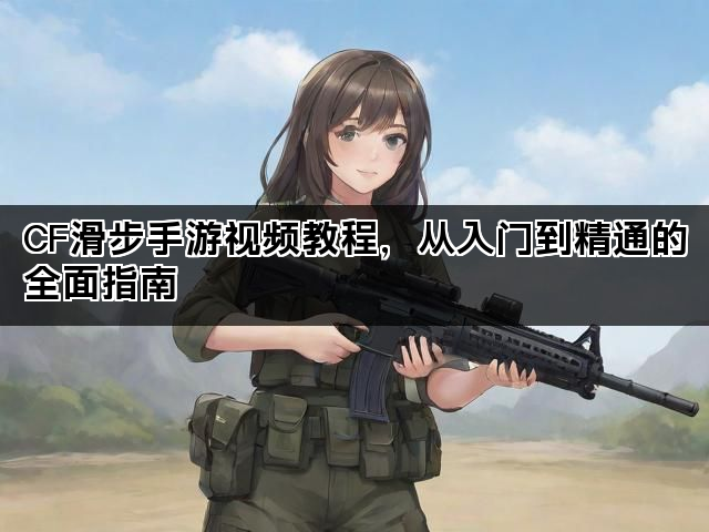 CF滑步手游视频教程，从入门到精通的全面指南