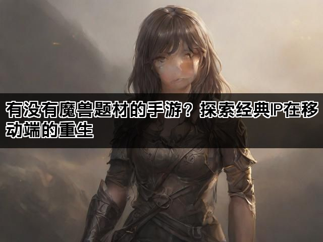 有没有魔兽题材的手游？探索经典IP在移动端的重生