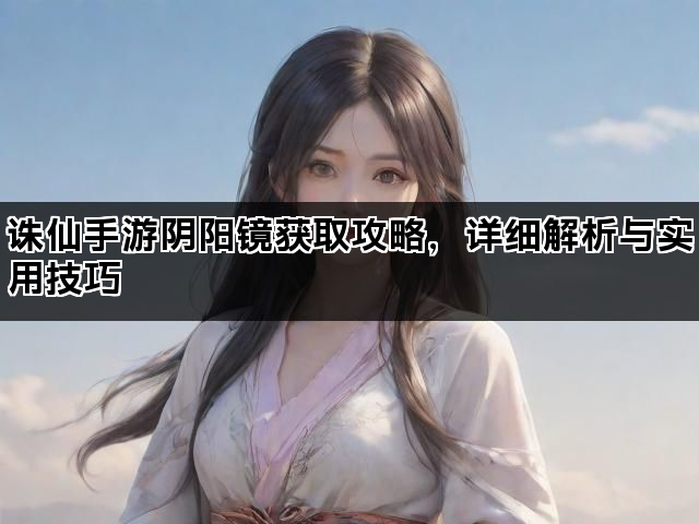 诛仙手游阴阳镜获取攻略，详细解析与实用技巧
