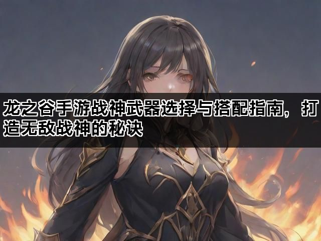 龙之谷手游战神武器选择与搭配指南，打造无敌战神的秘诀