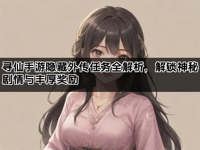 寻仙手游隐藏外传任务全解析，解锁神秘剧情与丰厚奖励