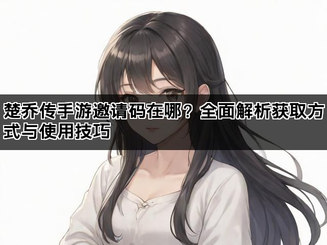 楚乔传手游邀请码在哪？全面解析获取方式与使用技巧
