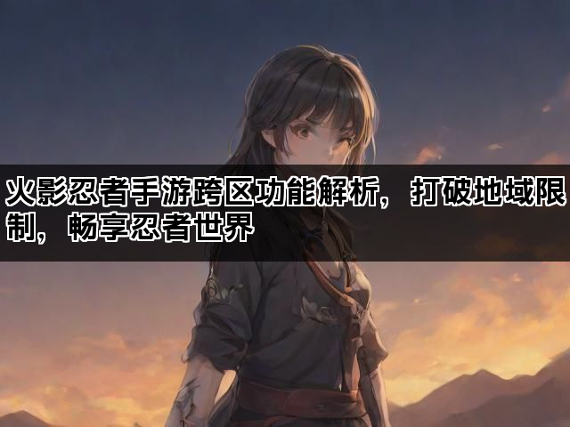 火影忍者手游跨区功能解析，打破地域限制，畅享忍者世界