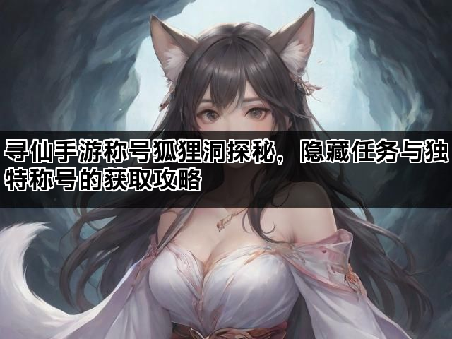 寻仙手游称号狐狸洞探秘，隐藏任务与独特称号的获取攻略