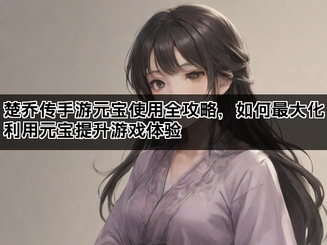 楚乔传手游元宝使用全攻略，如何最大化利用元宝提升游戏体验