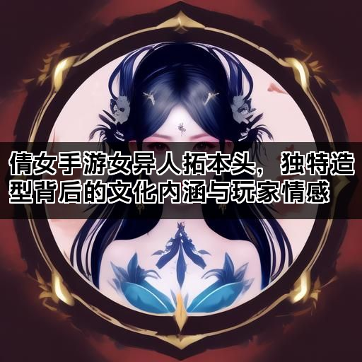 倩女手游女异人拓本头，独特造型背后的文化内涵与玩家情感
