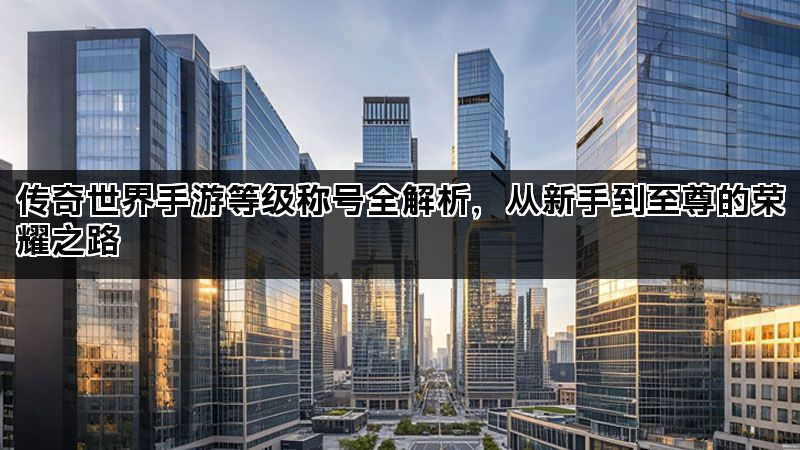 传奇世界手游等级称号全解析，从新手到至尊的荣耀之路
