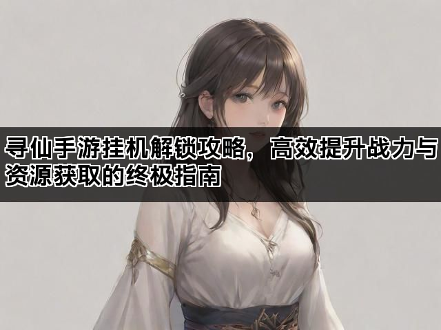 寻仙手游挂机解锁攻略，高效提升战力与资源获取的终极指南