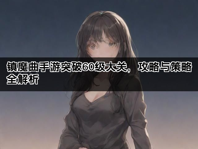 镇魔曲手游突破60级大关，攻略与策略全解析
