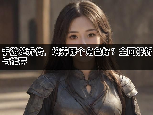手游楚乔传，培养哪个角色好？全面解析与推荐