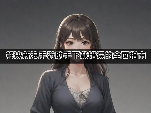 解决新浪手游助手下载错误的全面指南