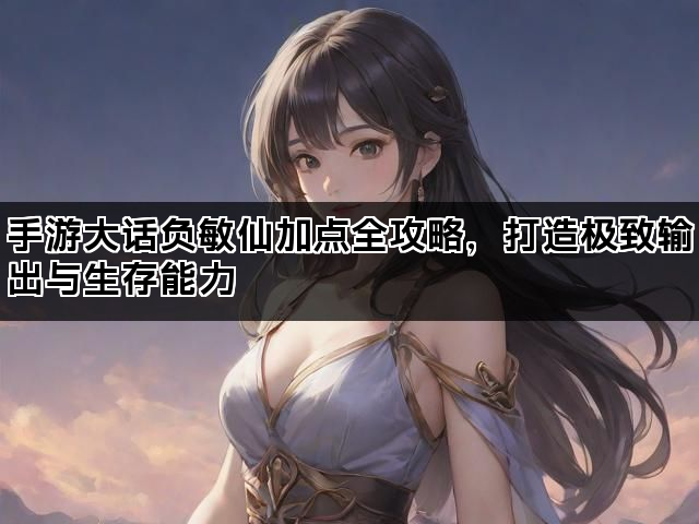 手游大话负敏仙加点全攻略，打造极致输出与生存能力