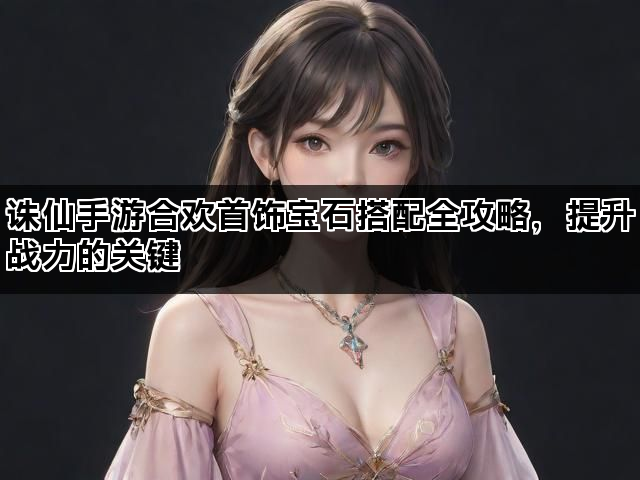 诛仙手游合欢首饰宝石搭配全攻略，提升战力的关键