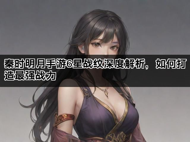 秦时明月手游6星战纹深度解析，如何打造最强战力
