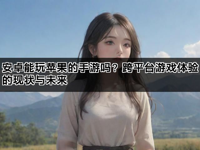 安卓能玩苹果的手游吗？跨平台游戏体验的现状与未来