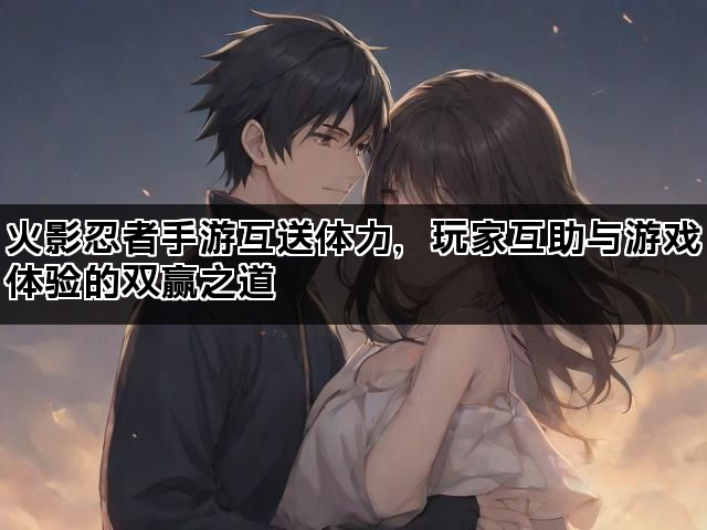 火影忍者手游互送体力，玩家互助与游戏体验的双赢之道