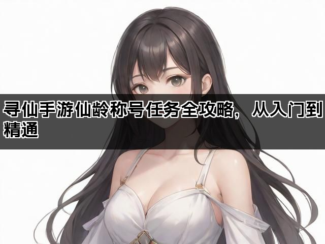 寻仙手游仙龄称号任务全攻略，从入门到精通