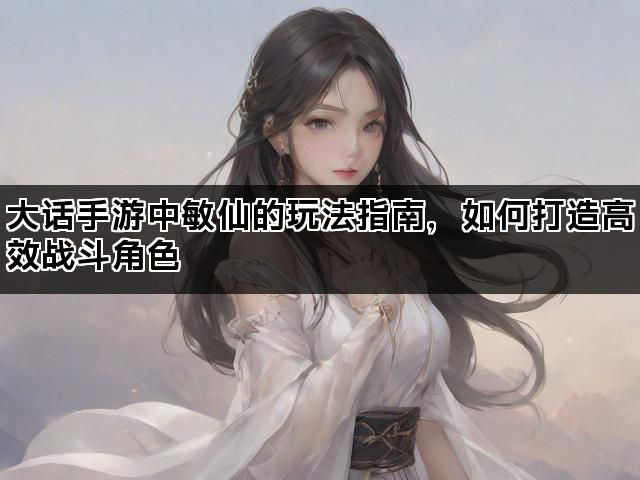 大话手游中敏仙的玩法指南，如何打造高效战斗角色