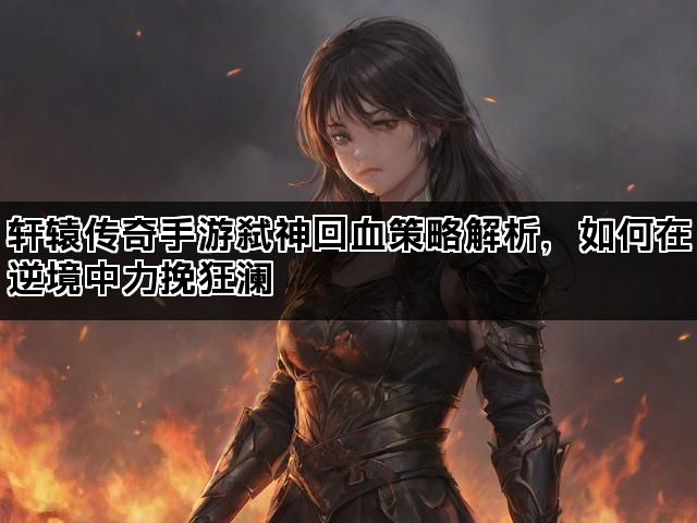 轩辕传奇手游弑神回血策略解析，如何在逆境中力挽狂澜