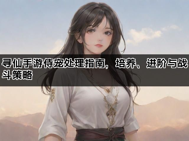 寻仙手游侍宠处理指南，培养、进阶与战斗策略