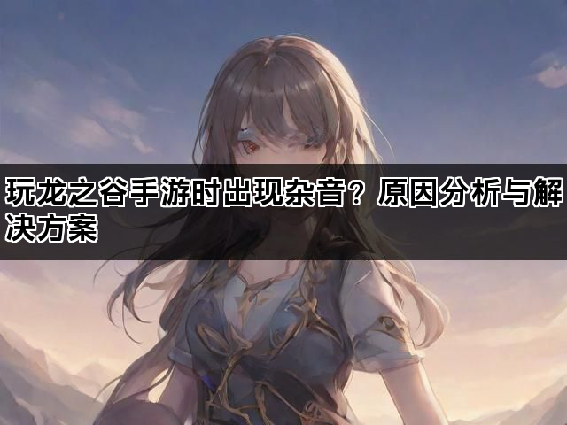 玩龙之谷手游时出现杂音？原因分析与解决方案