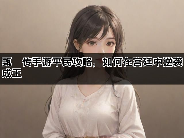 甄嬛传手游平民攻略，如何在宫廷中逆袭成王