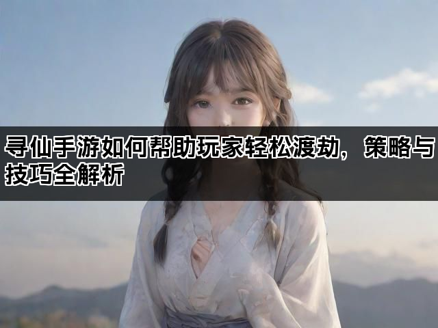 寻仙手游如何帮助玩家轻松渡劫，策略与技巧全解析
