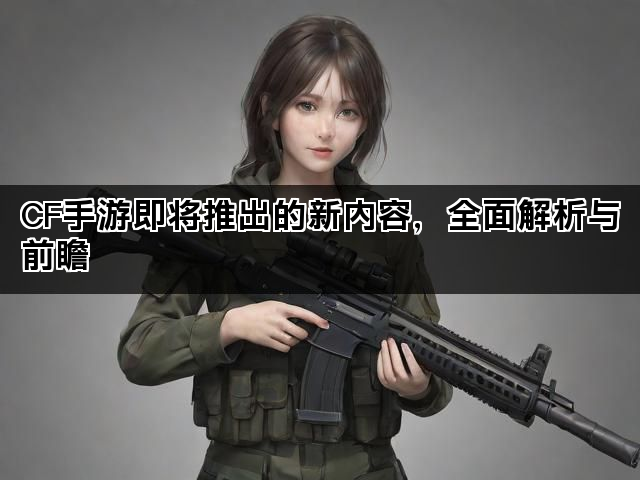 CF手游即将推出的新内容，全面解析与前瞻