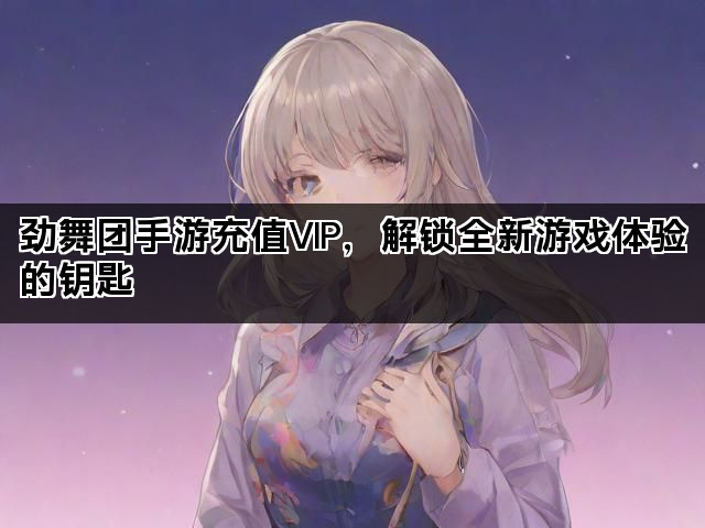 劲舞团手游充值VIP，解锁全新游戏体验的钥匙