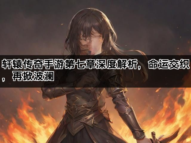 轩辕传奇手游第七章深度解析，命运交织，再掀波澜
