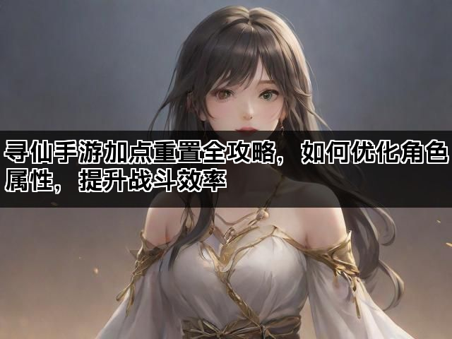 寻仙手游加点重置全攻略，如何优化角色属性，提升战斗效率
