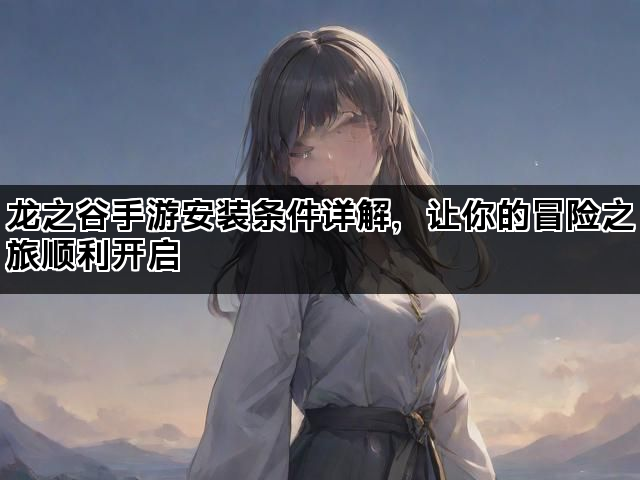 龙之谷手游安装条件详解，让你的冒险之旅顺利开启