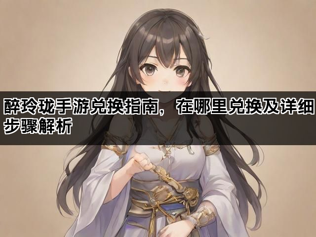 醉玲珑手游兑换指南，在哪里兑换及详细步骤解析