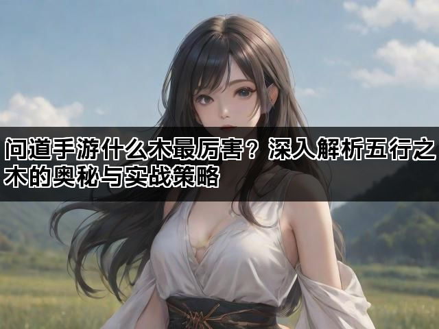 问道手游什么木最厉害？深入解析五行之木的奥秘与实战策略